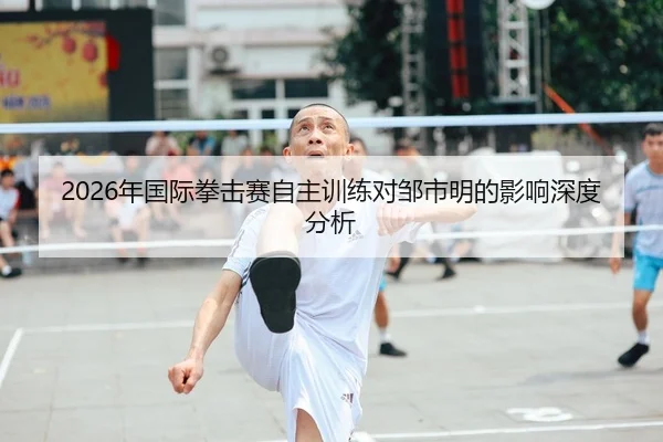 2026年国际拳击赛自主训练对邹市明的影响深度分析
