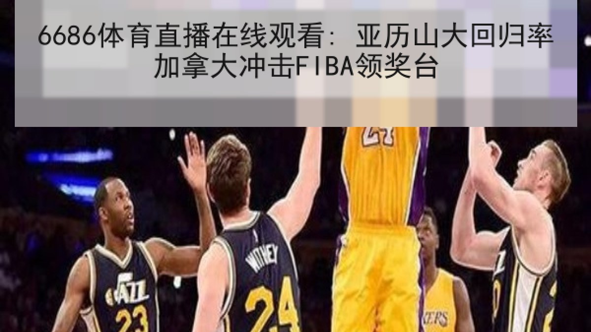 6686体育直播在线观看: 亚历山大回归率加拿大冲击FIBA领奖台