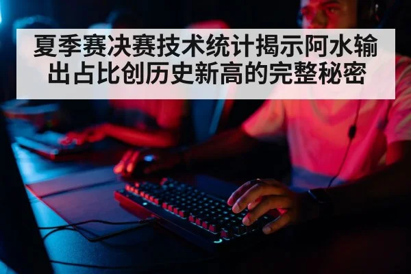 夏季赛决赛技术统计揭示阿水输出占比创历史新高的完整秘密
