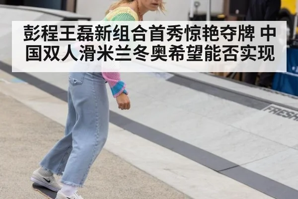 彭程王磊新组合首秀惊艳夺牌 中国双人滑米兰冬奥希望能否实现